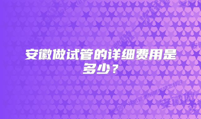 安徽做试管的详细费用是多少？