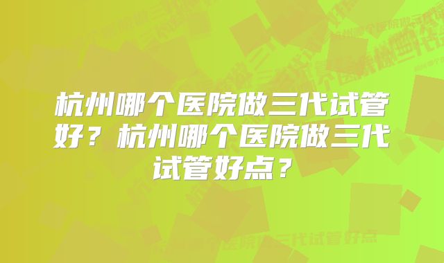 杭州哪个医院做三代试管好？杭州哪个医院做三代试管好点？