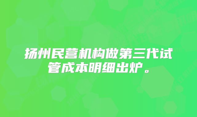 扬州民营机构做第三代试管成本明细出炉。