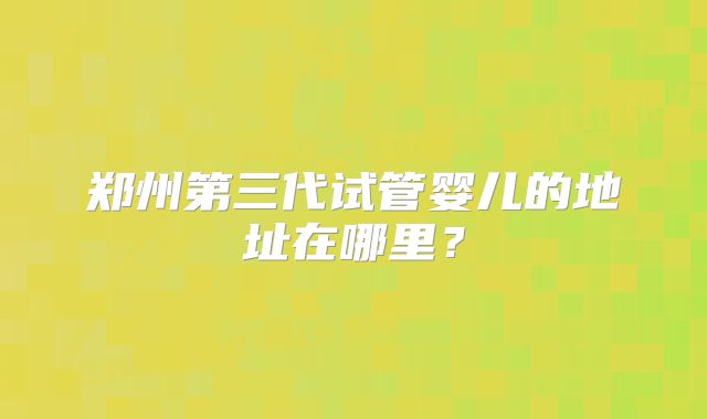 郑州第三代试管婴儿的地址在哪里？