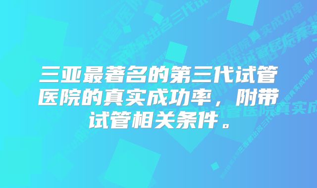 三亚最著名的第三代试管医院的真实成功率，附带试管相关条件。