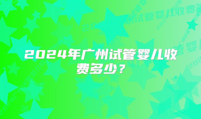 2024年广州试管婴儿收费多少？