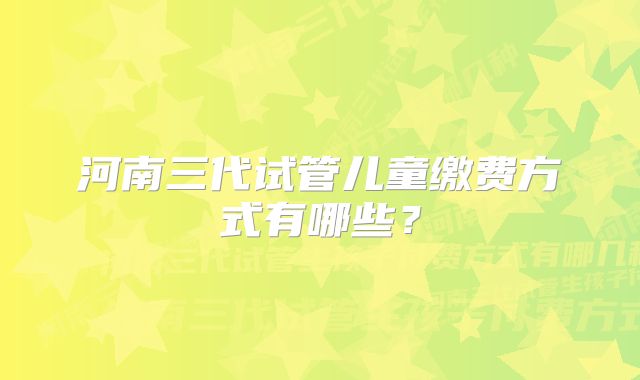 河南三代试管儿童缴费方式有哪些？