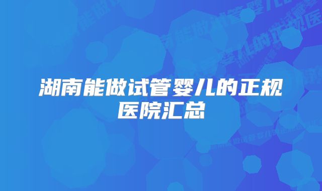 湖南能做试管婴儿的正规医院汇总