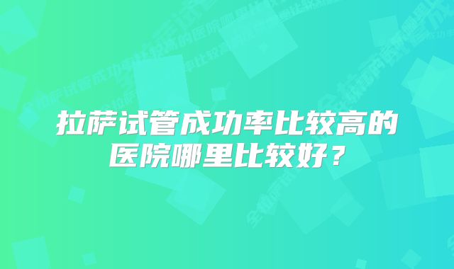 拉萨试管成功率比较高的医院哪里比较好？