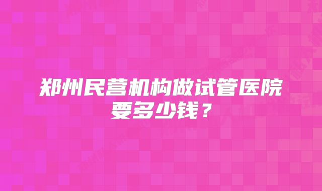 郑州民营机构做试管医院要多少钱？