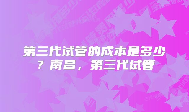 第三代试管的成本是多少？南昌，第三代试管