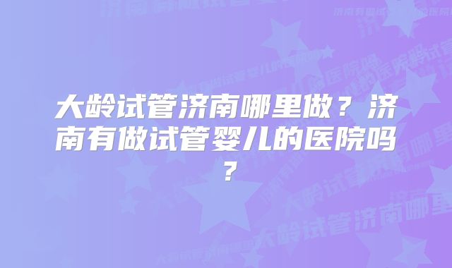 大龄试管济南哪里做？济南有做试管婴儿的医院吗？