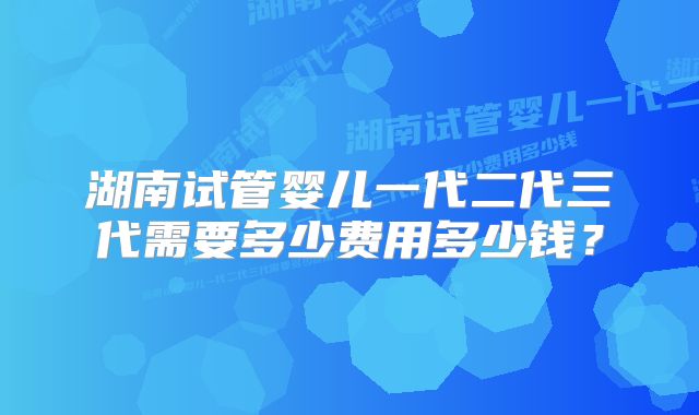 湖南试管婴儿一代二代三代需要多少费用多少钱？