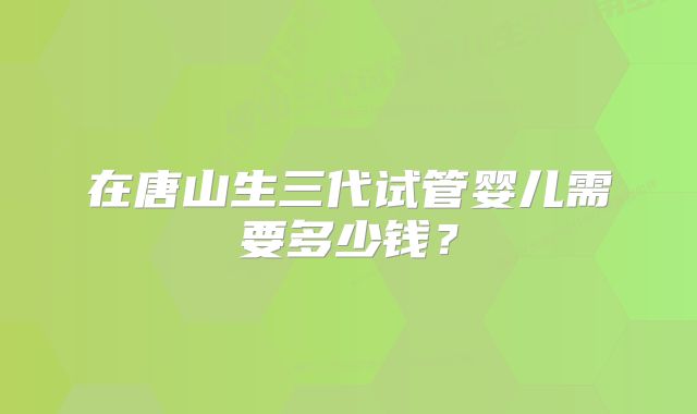 在唐山生三代试管婴儿需要多少钱？