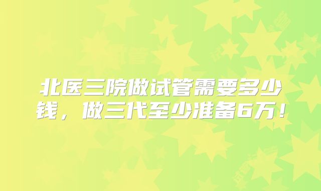 北医三院做试管需要多少钱，做三代至少准备6万！