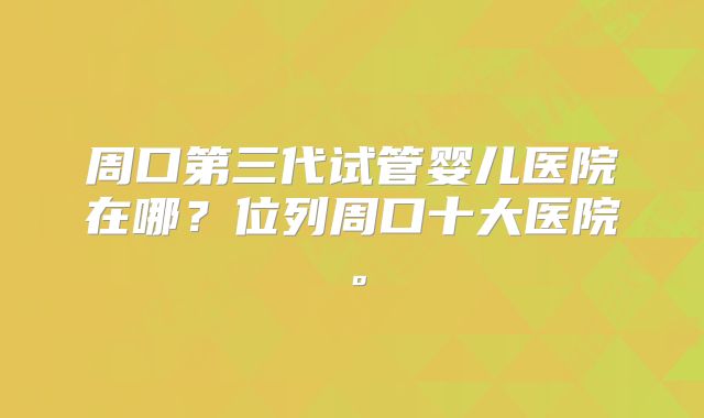 周口第三代试管婴儿医院在哪？位列周口十大医院。