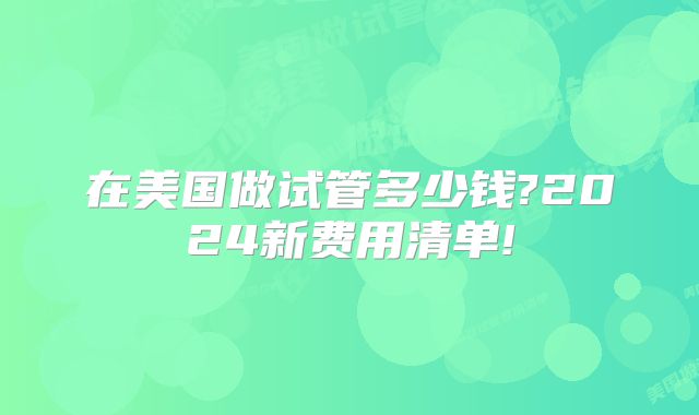 在美国做试管多少钱?2024新费用清单!