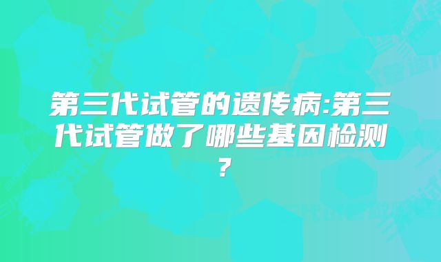 第三代试管的遗传病:第三代试管做了哪些基因检测？