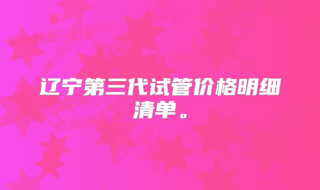 辽宁第三代试管价格明细清单。