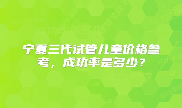 宁夏三代试管儿童价格参考，成功率是多少？