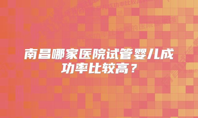 南昌哪家医院试管婴儿成功率比较高？