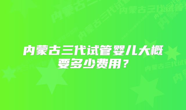 内蒙古三代试管婴儿大概要多少费用？