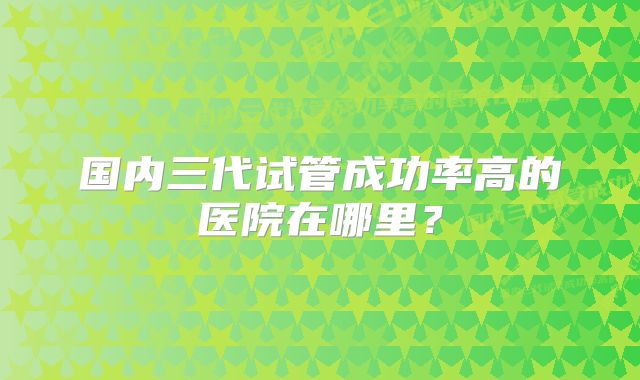 国内三代试管成功率高的医院在哪里？