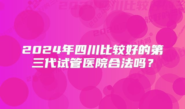 2024年四川比较好的第三代试管医院合法吗？