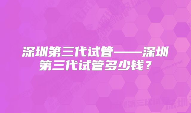 深圳第三代试管——深圳第三代试管多少钱？