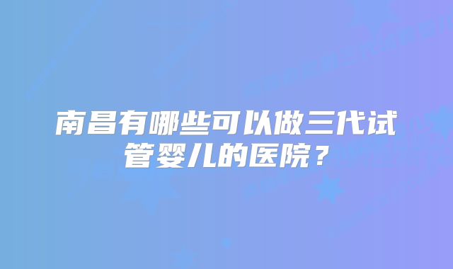 南昌有哪些可以做三代试管婴儿的医院？