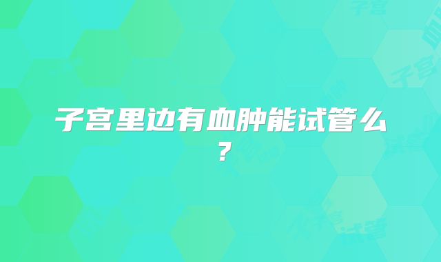 子宫里边有血肿能试管么？