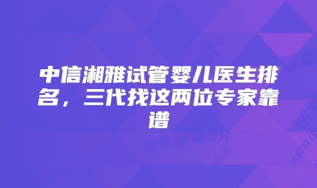 中信湘雅试管婴儿医生排名，三代找这两位专家靠谱