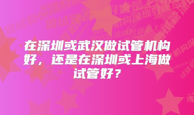 在深圳或武汉做试管机构好，还是在深圳或上海做试管好？