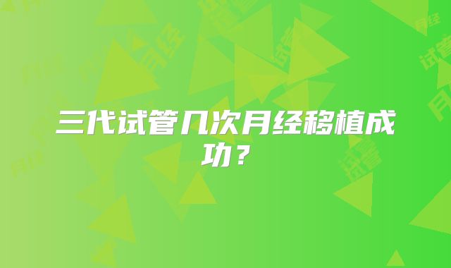 三代试管几次月经移植成功？