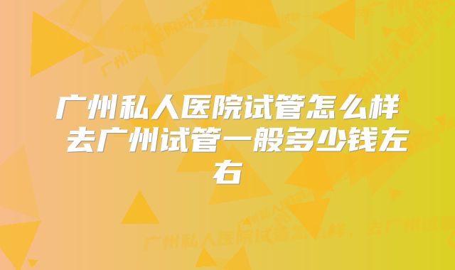 广州私人医院试管怎么样 去广州试管一般多少钱左右