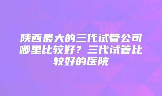 陕西最大的三代试管公司哪里比较好？三代试管比较好的医院