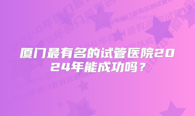 厦门最有名的试管医院2024年能成功吗？