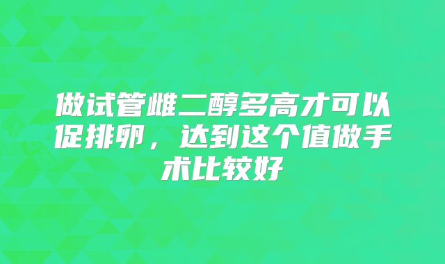 做试管雌二醇多高才可以促排卵，达到这个值做手术比较好