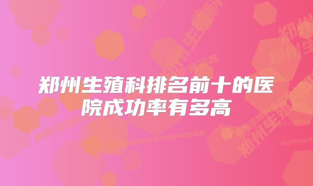 郑州生殖科排名前十的医院成功率有多高