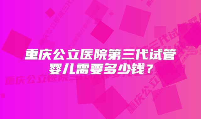 重庆公立医院第三代试管婴儿需要多少钱？