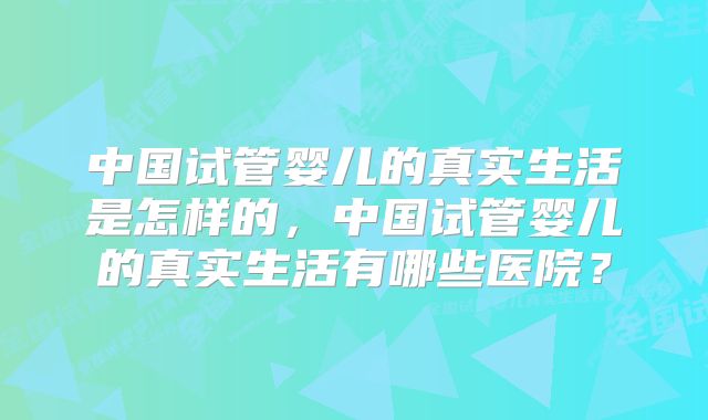 中国试管婴儿的真实生活是怎样的，中国试管婴儿的真实生活有哪些医院？