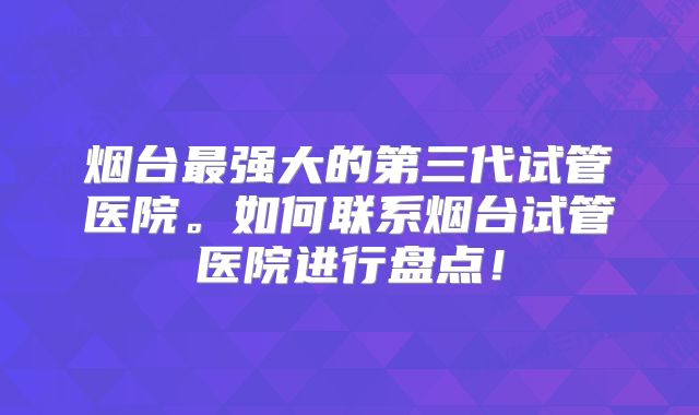 烟台最强大的第三代试管医院。如何联系烟台试管医院进行盘点！