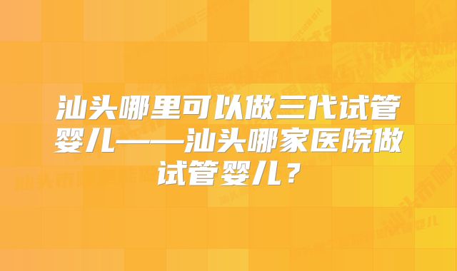 汕头哪里可以做三代试管婴儿——汕头哪家医院做试管婴儿？