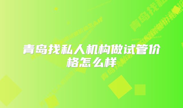 青岛找私人机构做试管价格怎么样