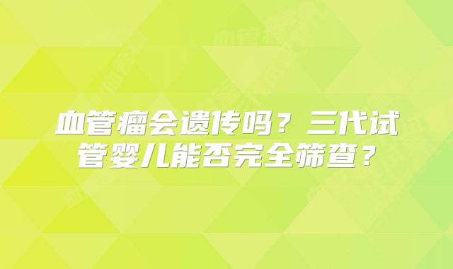 血管瘤会遗传吗？三代试管婴儿能否完全筛查？