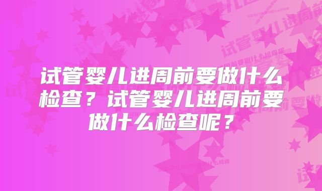 试管婴儿进周前要做什么检查？试管婴儿进周前要做什么检查呢？