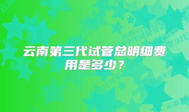 云南第三代试管总明细费用是多少？