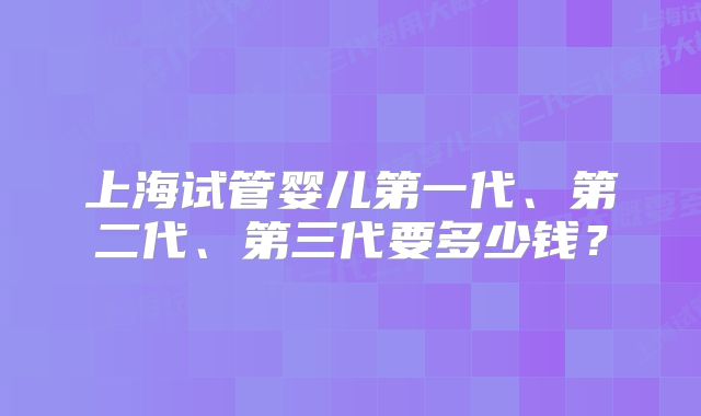 上海试管婴儿第一代、第二代、第三代要多少钱？