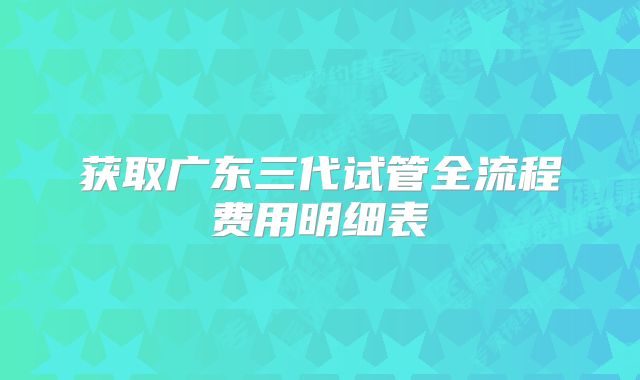 获取广东三代试管全流程费用明细表