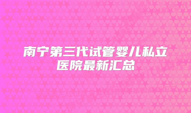 南宁第三代试管婴儿私立医院最新汇总