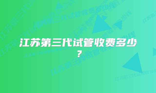 江苏第三代试管收费多少？