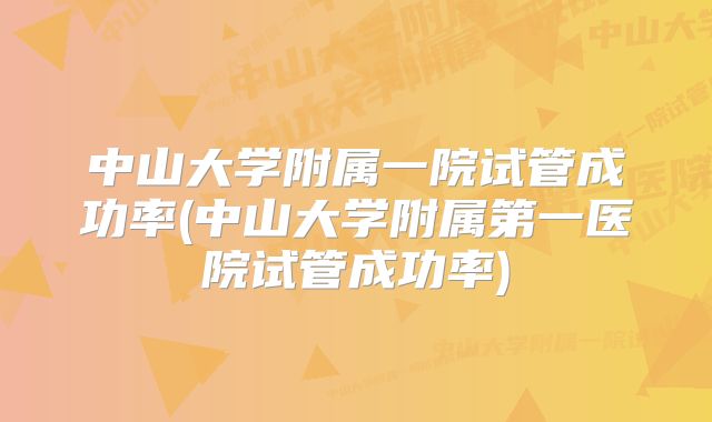 中山大学附属一院试管成功率(中山大学附属第一医院试管成功率)