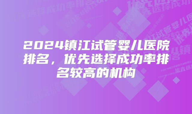 2024镇江试管婴儿医院排名，优先选择成功率排名较高的机构