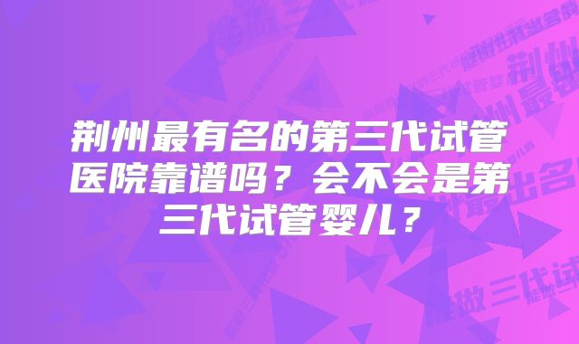 荆州最有名的第三代试管医院靠谱吗？会不会是第三代试管婴儿？